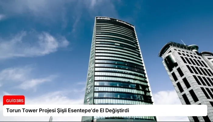 Torun Tower Projesi Şişli Esentepe’de El Değiştirdi