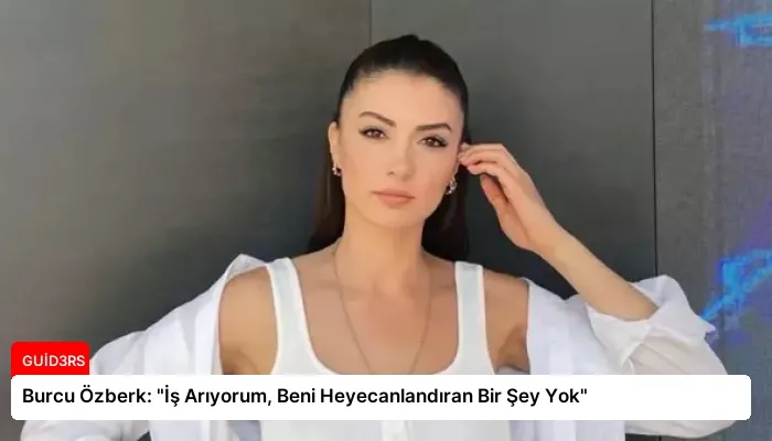 Burcu Özberk: “İş Arıyorum, Beni Heyecanlandıran Bir Şey Yok”