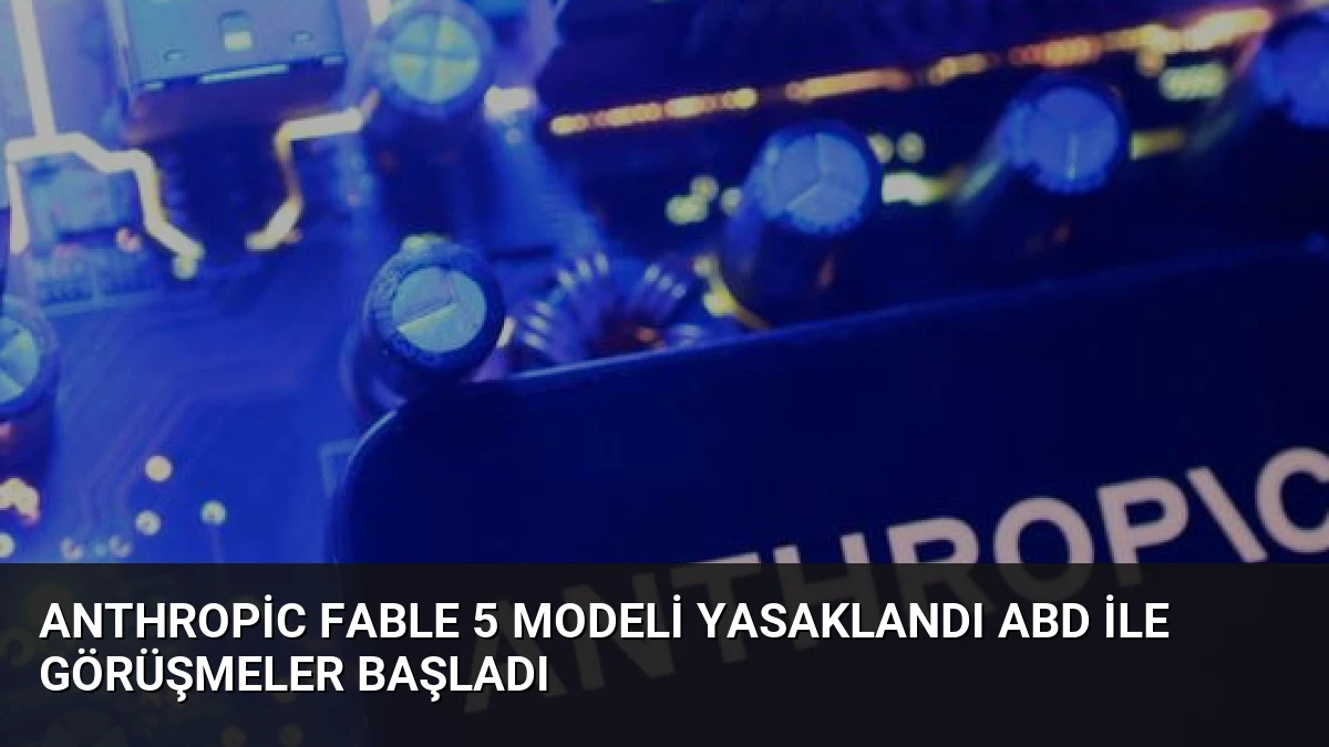 Anthropic Fable 5 Modeli Yasaklandı ABD İle Görüşmeler Başladı
