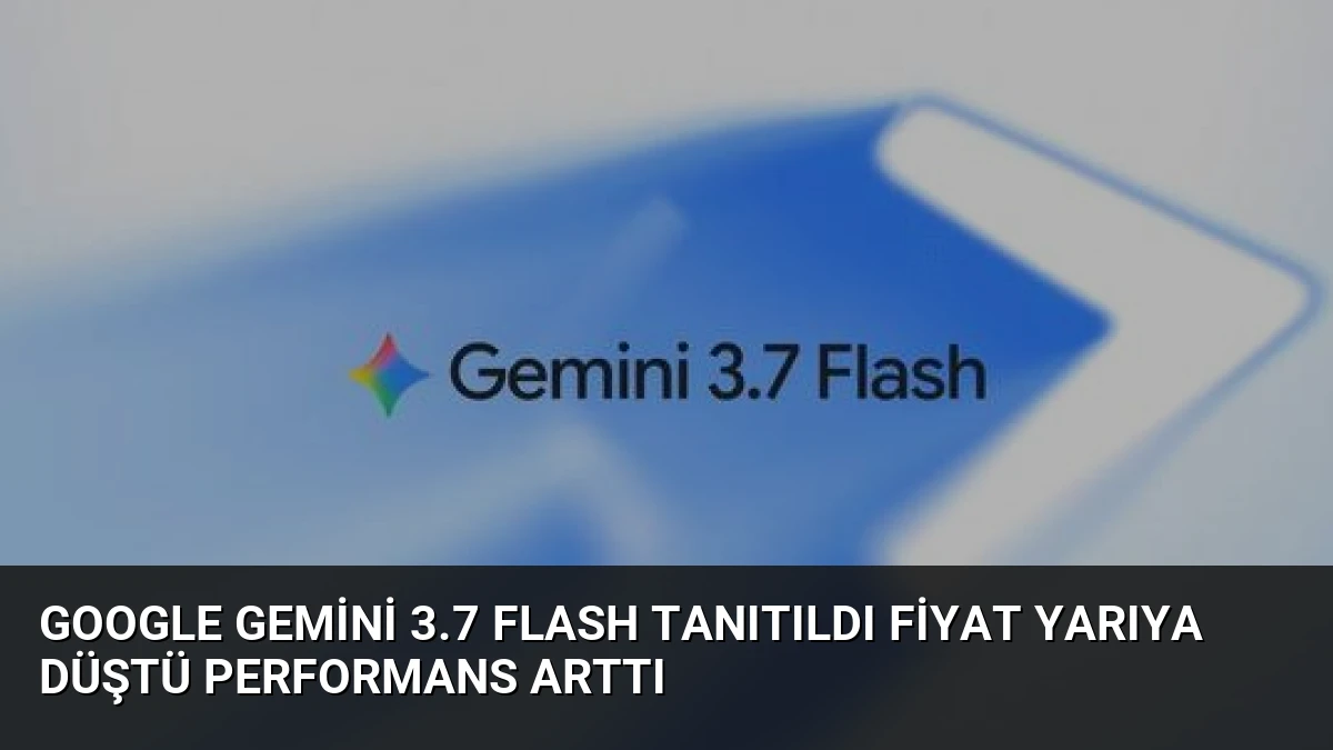 Google Gemini 3.7 Flash Tanıtıldı Fiyat Yarıya Düştü Performans Arttı